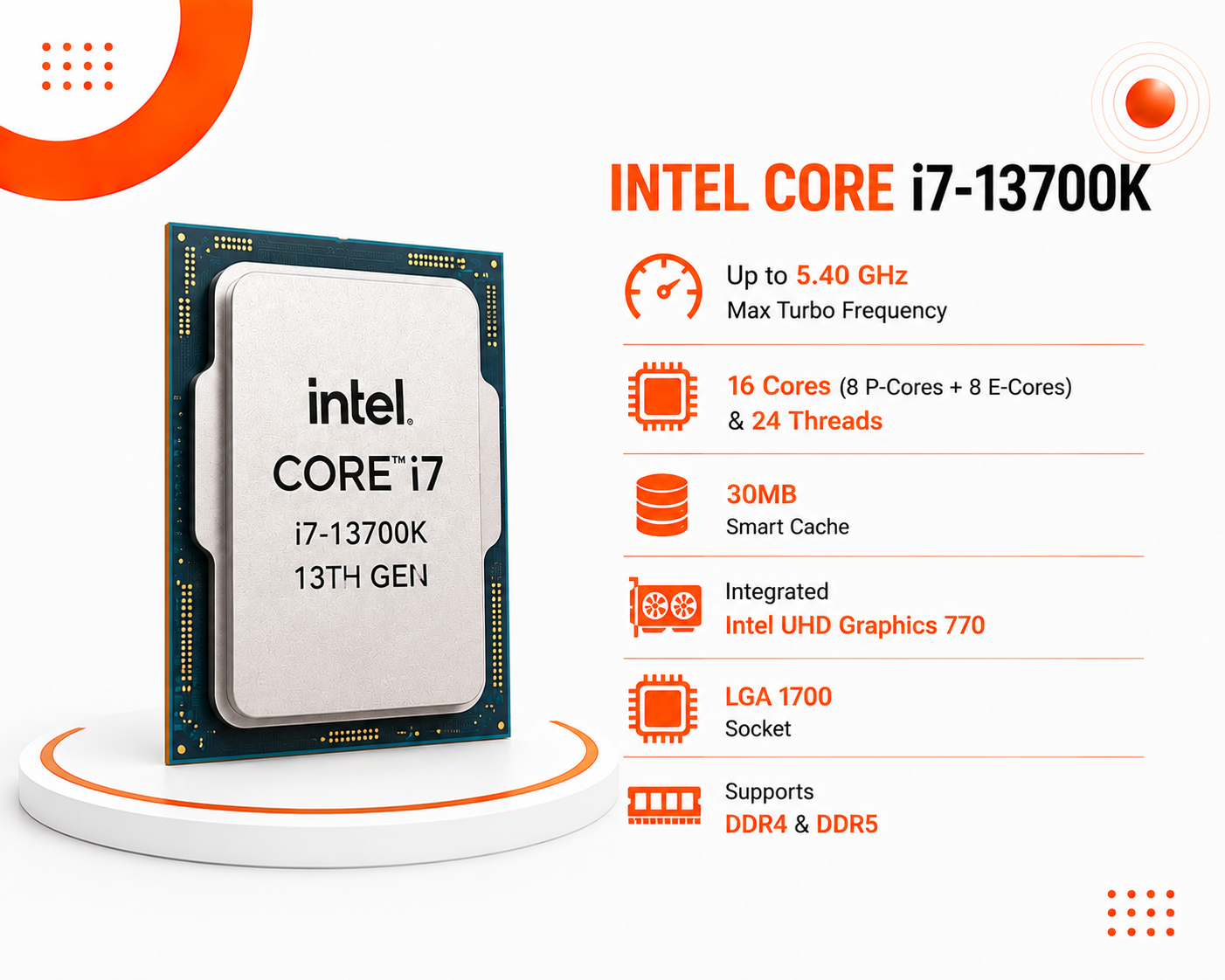 معالج Intel Core i7-13700K جيل ثالث عشر قابل لكسر السرعة ، بسرعة تصل إلى 5.40GHz عبر تقنية Turbo Boost، يحتوي على 16 نواة (8 للأداء و 8 للكفاءة) مع 24 خيط معالجة، كاش 30MB، كرت شاشة مدمج UHD 770، متوافق مع مقبس LGA 1700 ويدعم ذواكر DDR4 و DDR5 (جديد)