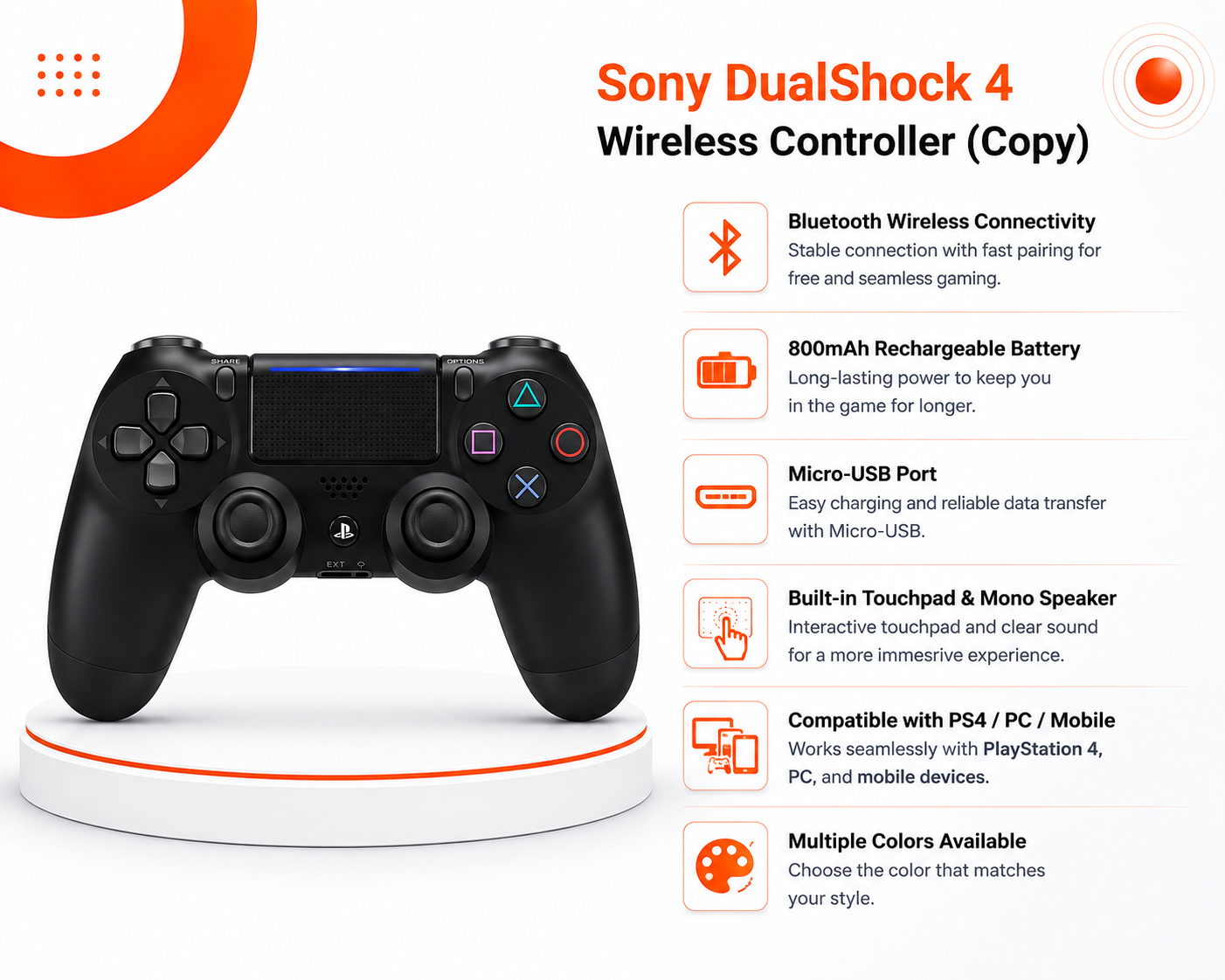 Sony DualShock 4 Wireless Controller (Copy): اتصال لاسلكي Bluetooth | بطارية قابلة لإعادة الشحن 800mAh ؛ منفذ Micro-USB | لوحة لمس تفاعلية (Touchpad) | متوافق مع PS4 / PC / Mobile | متوفر بألوان متعددة
